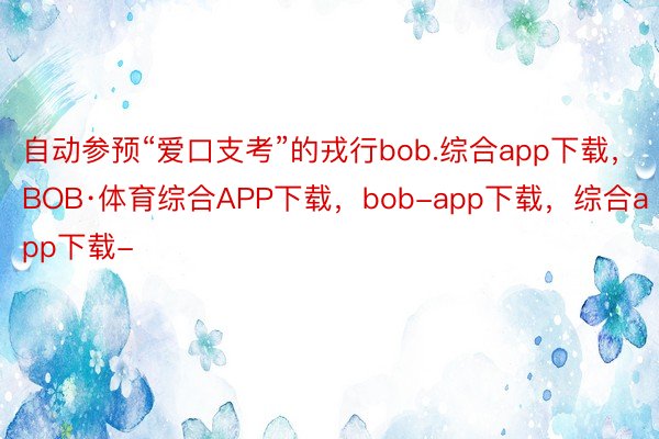 自动参预“爱口支考”的戎行bob.综合app下载，BOB·体育综合APP下载，bob-app下载，综合app下载-
