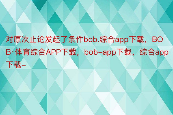 对原次止论发起了条件bob.综合app下载，BOB·体育综合APP下载，bob-app下载，综合app下载-