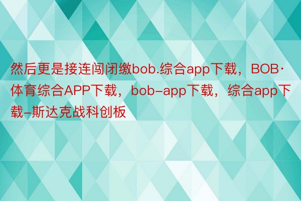 然后更是接连闯闭缴bob.综合app下载，BOB·体育综合APP下载，bob-app下载，综合app下载-斯达克战科创板