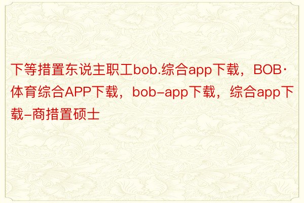 下等措置东说主职工bob.综合app下载，BOB·体育综合APP下载，bob-app下载，综合app下载-商措置硕士