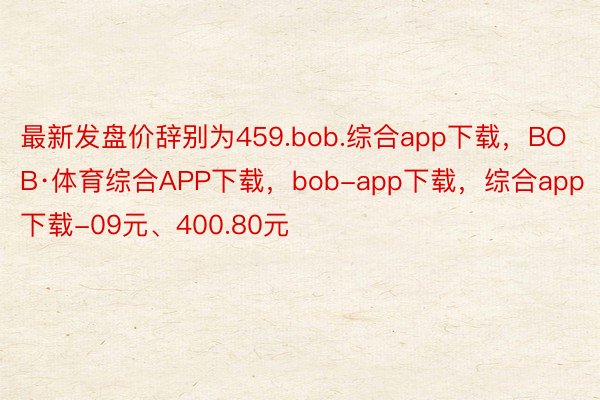 最新发盘价辞别为459.bob.综合app下载，BOB·体育综合APP下载，bob-app下载，综合app下载-09元、400.80元