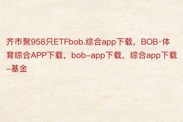 齐市聚958只ETFbob.综合app下载，BOB·体育综合APP下载，bob-app下载，综合app下载-基金
