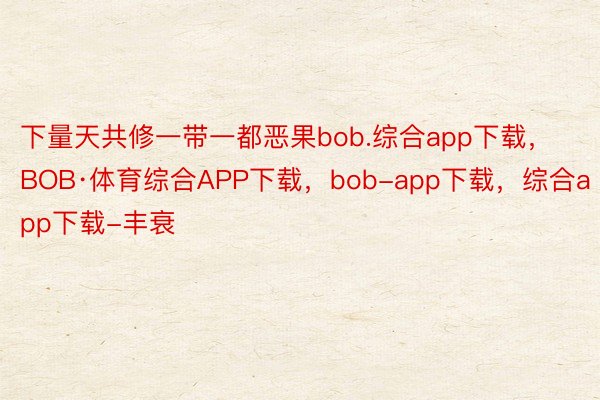 下量天共修一带一都恶果bob.综合app下载，BOB·体育综合APP下载，bob-app下载，综合app下载-丰衰