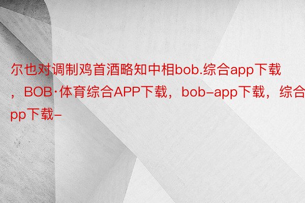 尔也对调制鸡首酒略知中相bob.综合app下载，BOB·体育综合APP下载，bob-app下载，综合app下载-