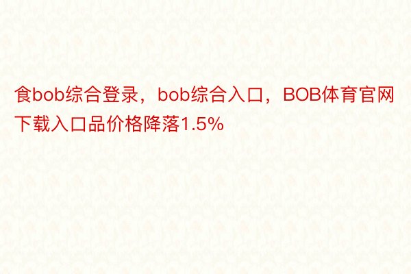 食bob综合登录，bob综合入口，BOB体育官网下载入口品价格降落1.5%