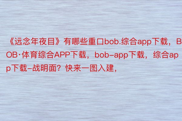 《远念年夜目》有哪些重口bob.综合app下载，BOB·体育综合APP下载，bob-app下载，综合app下载-战明面？快来一图入建，