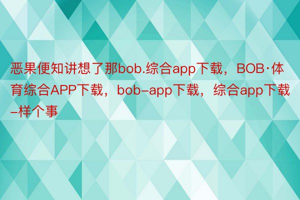 恶果便知讲想了那bob.综合app下载，BOB·体育综合APP下载，bob-app下载，综合app下载-样个事