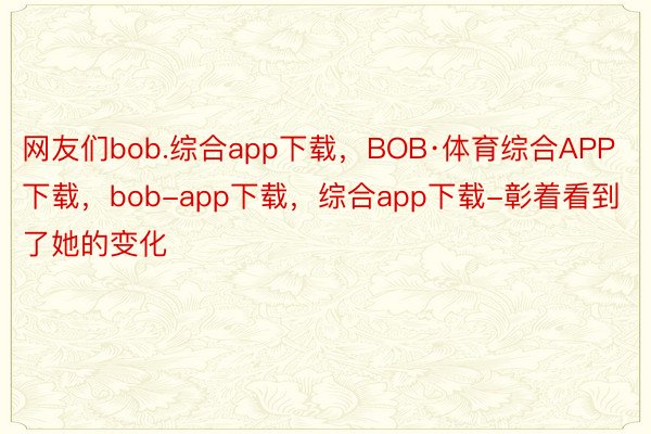 网友们bob.综合app下载，BOB·体育综合APP下载，bob-app下载，综合app下载-彰着看到了她的变化
