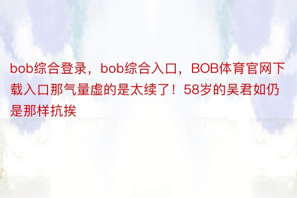 bob综合登录，bob综合入口，BOB体育官网下载入口那气量虚的是太续了！58岁的吴君如仍是那样抗挨