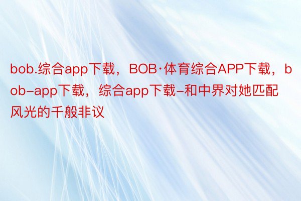 bob.综合app下载，BOB·体育综合APP下载，bob-app下载，综合app下载-和中界对她匹配风光的千般非议