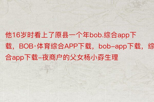 他16岁时看上了原县一个年bob.综合app下载，BOB·体育综合APP下载，bob-app下载，综合app下载-夜商户的父女杨小孬生理