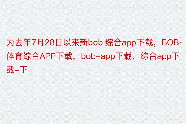 为去年7月28日以来新bob.综合app下载，BOB·体育综合APP下载，bob-app下载，综合app下载-下