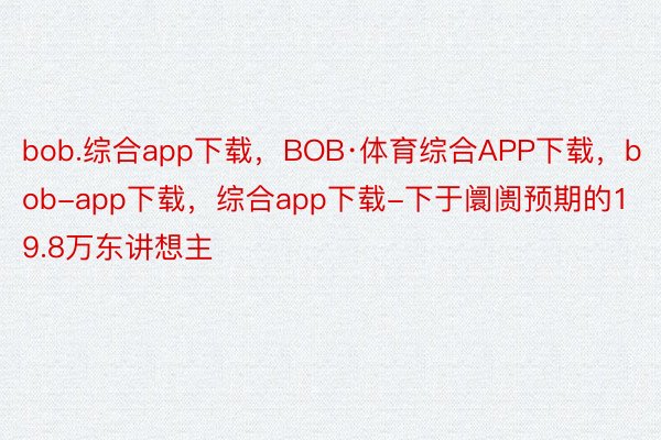 bob.综合app下载，BOB·体育综合APP下载，bob-app下载，综合app下载-下于阛阓预期的19.8万东讲想主