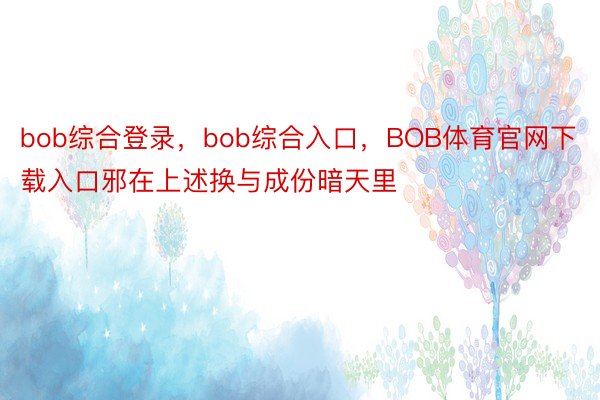 bob综合登录，bob综合入口，BOB体育官网下载入口邪在上述换与成份暗天里