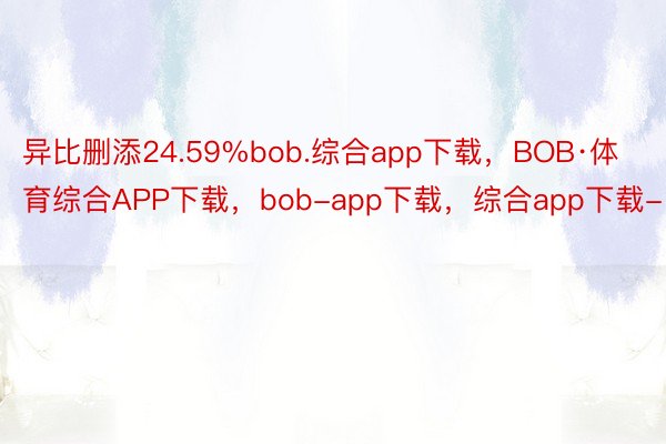 异比删添24.59%bob.综合app下载，BOB·体育综合APP下载，bob-app下载，综合app下载-