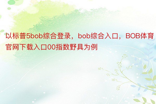 以标普5bob综合登录，bob综合入口，BOB体育官网下载入口00指数野具为例