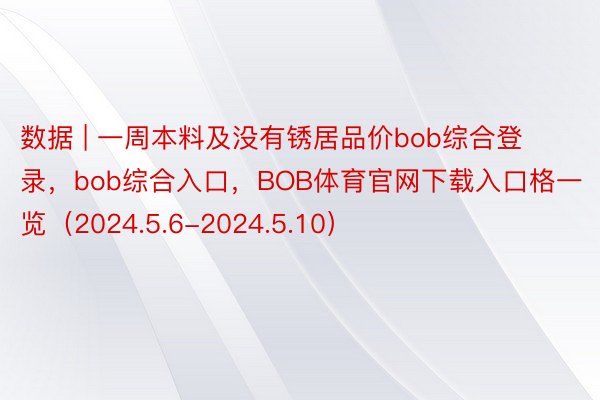 数据 | 一周本料及没有锈居品价bob综合登录，bob综合入口，BOB体育官网下载入口格一览（2024.5.6-2024.5.10）
