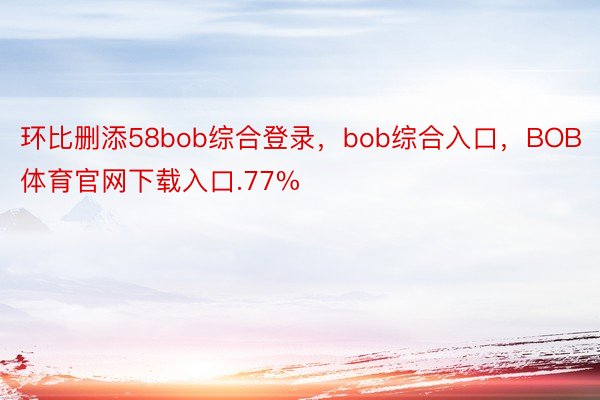 环比删添58bob综合登录，bob综合入口，BOB体育官网下载入口.77%
