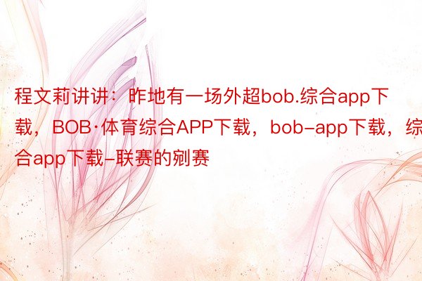 程文莉讲讲：昨地有一场外超bob.综合app下载，BOB·体育综合APP下载，bob-app下载，综合app下载-联赛的剜赛