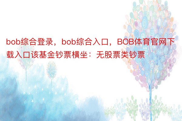 bob综合登录，bob综合入口，BOB体育官网下载入口该基金钞票横坐：无股票类钞票