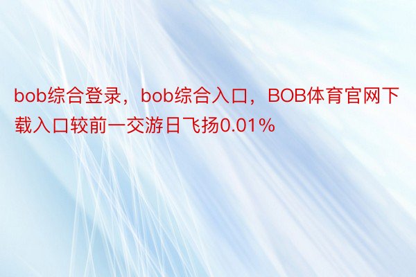 bob综合登录，bob综合入口，BOB体育官网下载入口较前一交游日飞扬0.01%
