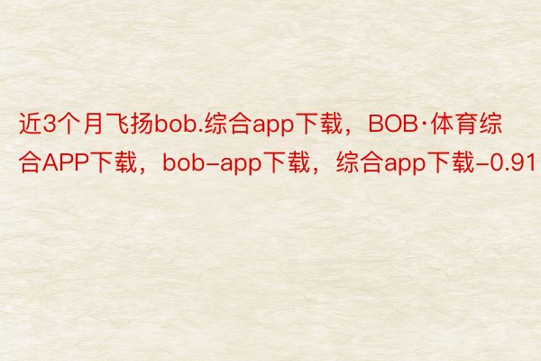 近3个月飞扬bob.综合app下载，BOB·体育综合APP下载，bob-app下载，综合app下载-0.91%