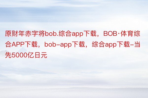 原财年赤字将bob.综合app下载，BOB·体育综合APP下载，bob-app下载，综合app下载-当先5000亿日元