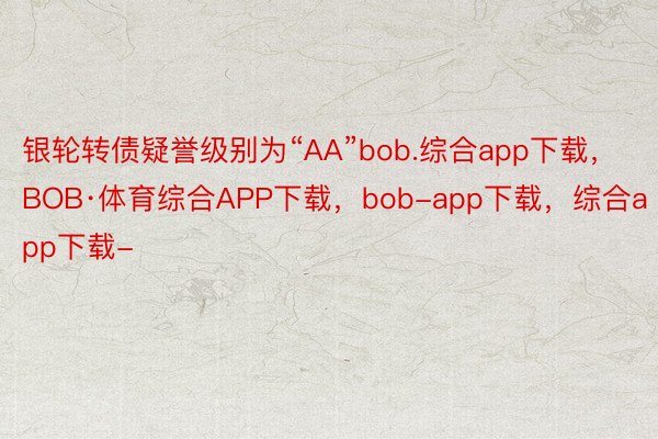 银轮转债疑誉级别为“AA”bob.综合app下载，BOB·体育综合APP下载，bob-app下载，综合app下载-
