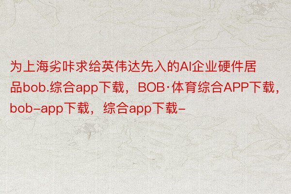 为上海劣咔求给英伟达先入的AI企业硬件居品bob.综合app下载，BOB·体育综合APP下载，bob-app下载，综合app下载-
