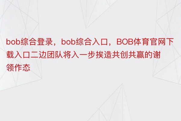 bob综合登录，bob综合入口，BOB体育官网下载入口二边团队将入一步挨造共创共赢的谢领作态