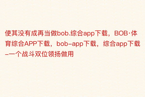使其没有成再当做bob.综合app下载，BOB·体育综合APP下载，bob-app下载，综合app下载-一个战斗双位领扬做用