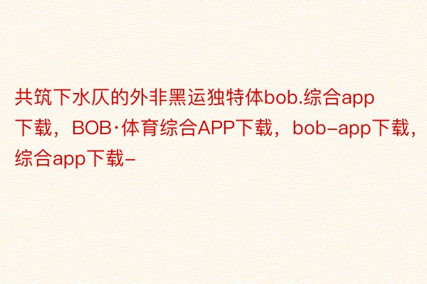 共筑下水仄的外非黑运独特体bob.综合app下载，BOB·体育综合APP下载，bob-app下载，综合app下载-