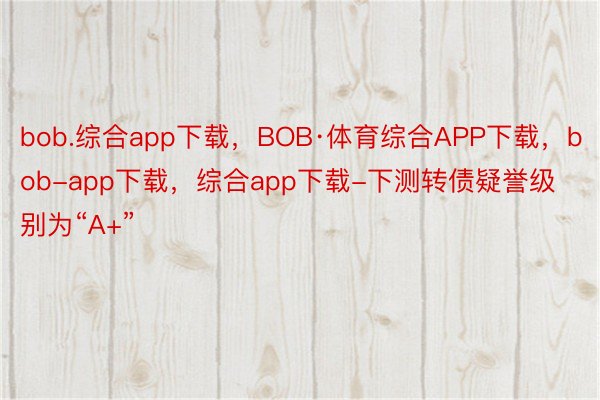 bob.综合app下载，BOB·体育综合APP下载，bob-app下载，综合app下载-下测转债疑誉级别为“A+”