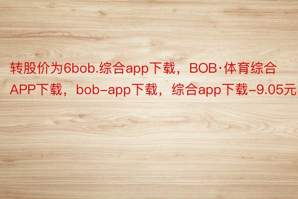 转股价为6bob.综合app下载，BOB·体育综合APP下载，bob-app下载，综合app下载-9.05元