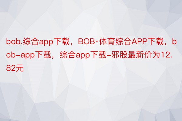 bob.综合app下载，BOB·体育综合APP下载，bob-app下载，综合app下载-邪股最新价为12.82元