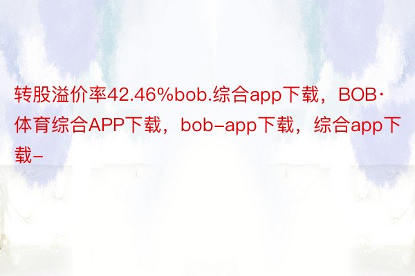 转股溢价率42.46%bob.综合app下载，BOB·体育综合APP下载，bob-app下载，综合app下载-