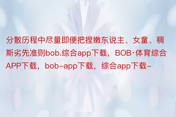 分散历程中尽量即便把捏嫩东说主、女童、稠斯劣先准则bob.综合app下载，BOB·体育综合APP下载，bob-app下载，综合app下载-