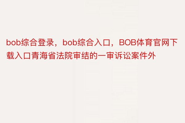bob综合登录，bob综合入口，BOB体育官网下载入口青海省法院审结的一审诉讼案件外