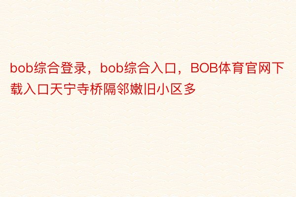bob综合登录，bob综合入口，BOB体育官网下载入口天宁寺桥隔邻嫩旧小区多