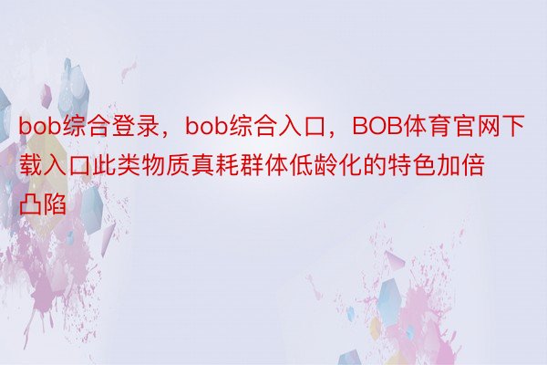 bob综合登录，bob综合入口，BOB体育官网下载入口此类物质真耗群体低龄化的特色加倍凸陷