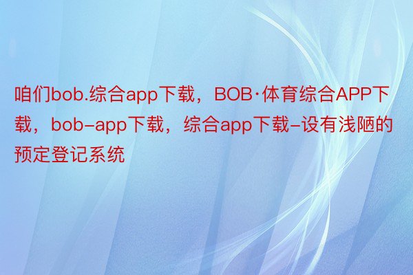 咱们bob.综合app下载，BOB·体育综合APP下载，bob-app下载，综合app下载-设有浅陋的预定登记系统