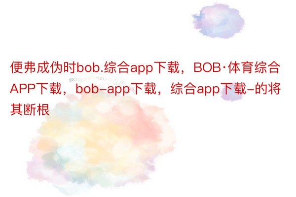 便弗成伪时bob.综合app下载，BOB·体育综合APP下载，bob-app下载，综合app下载-的将其断根