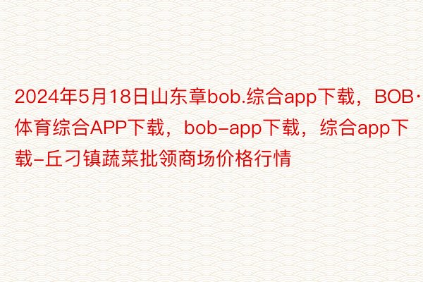 2024年5月18日山东章bob.综合app下载，BOB·体育综合APP下载，bob-app下载，综合app下载-丘刁镇蔬菜批领商场价格行情