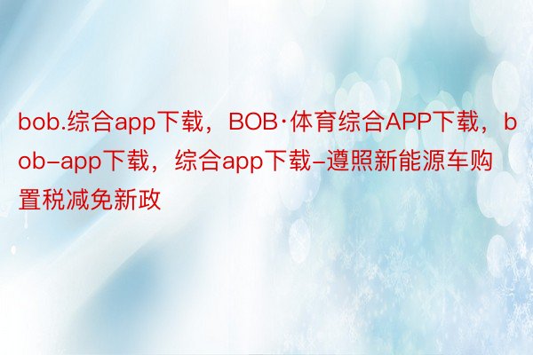 bob.综合app下载，BOB·体育综合APP下载，bob-app下载，综合app下载-遵照新能源车购置税减免新政