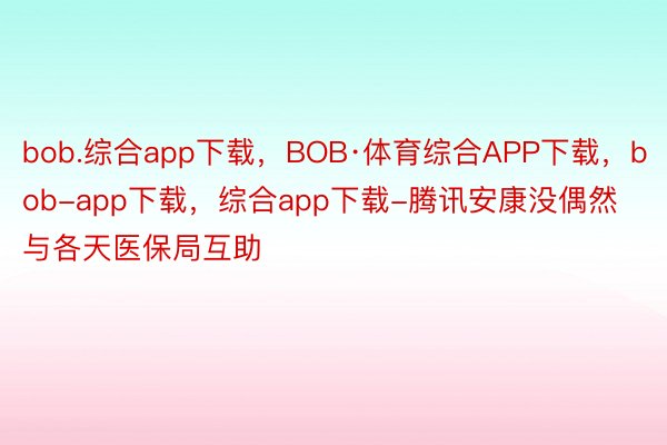 bob.综合app下载，BOB·体育综合APP下载，bob-app下载，综合app下载-腾讯安康没偶然与各天医保局互助