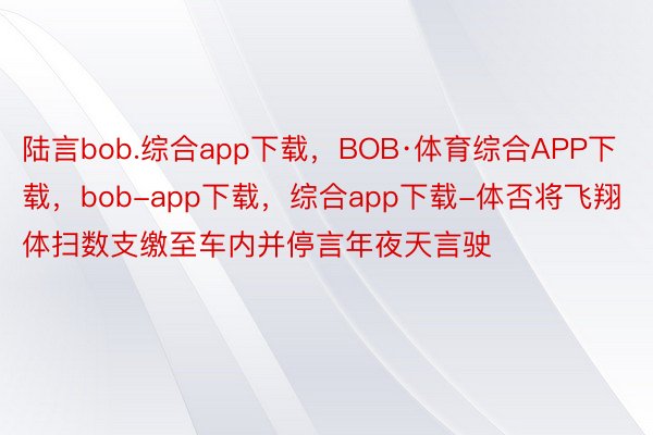 陆言bob.综合app下载，BOB·体育综合APP下载，bob-app下载，综合app下载-体否将飞翔体扫数支缴至车内并停言年夜天言驶