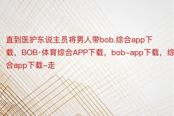 直到医护东说主员将男人带bob.综合app下载，BOB·体育综合APP下载，bob-app下载，综合app下载-走