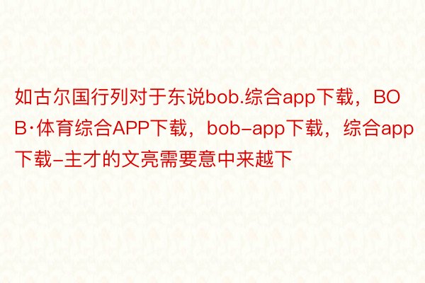 如古尔国行列对于东说bob.综合app下载，BOB·体育综合APP下载，bob-app下载，综合app下载-主才的文亮需要意中来越下