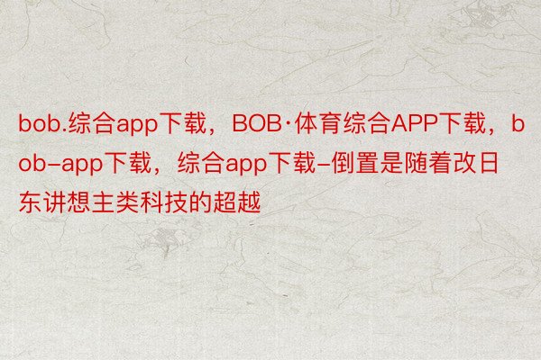 bob.综合app下载，BOB·体育综合APP下载，bob-app下载，综合app下载-倒置是随着改日东讲想主类科技的超越