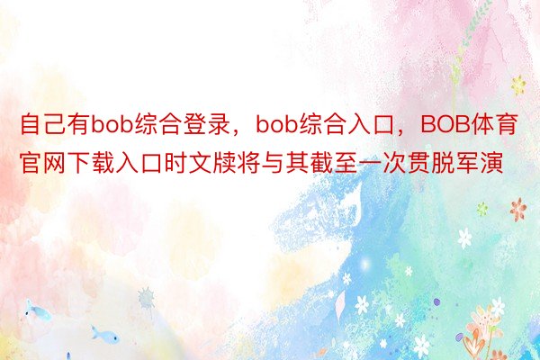 自己有bob综合登录，bob综合入口，BOB体育官网下载入口时文牍将与其截至一次贯脱军演